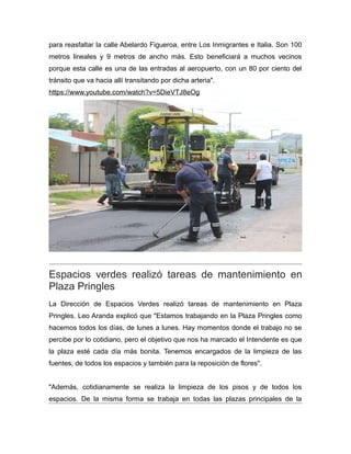para reasfaltar la calle Abelardo Figueroa, entre Los Inmigrantes e Italia. Son 100
metros lineales y 9 metros de ancho más. Esto beneficiará a muchos vecinos
porque esta calle es una de las entradas al aeropuerto, con un 80 por ciento del
tránsito que va hacia allí transitando por dicha arteria".
https://www.youtube.com/watch?v=5DieVTJ8eOg
Espacios verdes realizó tareas de mantenimiento en
Plaza Pringles
La Dirección de Espacios Verdes realizó tareas de mantenimiento en Plaza
Pringles. Leo Aranda explicó que "Estamos trabajando en la Plaza Pringles como
hacemos todos los días, de lunes a lunes. Hay momentos donde el trabajo no se
percibe por lo cotidiano, pero el objetivo que nos ha marcado el Intendente es que
la plaza esté cada día más bonita. Tenemos encargados de la limpieza de las
fuentes, de todos los espacios y también para la reposición de flores".
"Además, cotidianamente se realiza la limpieza de los pisos y de todos los
espacios. De la misma forma se trabaja en todas las plazas principales de la
 