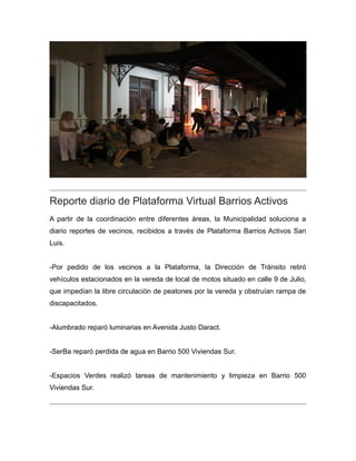 Reporte diario de Plataforma Virtual Barrios Activos
A partir de la coordinación entre diferentes áreas, la Municipalidad soluciona a
diario reportes de vecinos, recibidos a través de Plataforma Barrios Activos San
Luis.
-Por pedido de los vecinos a la Plataforma, la Dirección de Tránsito retiró
vehículos estacionados en la vereda de local de motos situado en calle 9 de Julio,
que impedían la libre circulación de peatones por la vereda y obstruían rampa de
discapacitados.
-Alumbrado reparó luminarias en Avenida Justo Daract.
-SerBa reparó perdida de agua en Barrio 500 Viviendas Sur.
-Espacios Verdes realizó tareas de mantenimiento y limpieza en Barrio 500
Viviendas Sur.
 