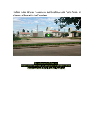 -Vialidad realizó obras de reparación de puente sobre Avenida Fuerza Aérea, en
el ingreso al Barrio Viviendas Productivas.
Secretaría de Gobierno
Dirección de Prensa y Comunicación Institucional
Municipalidad de la Ciudad San Luis
 