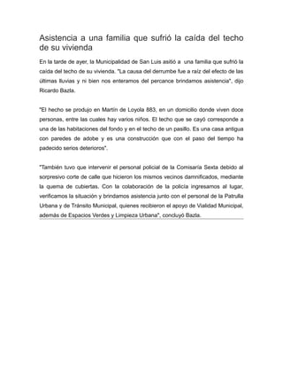Asistencia a una familia que sufrió la caída del techo
de su vivienda
En la tarde de ayer, la Municipalidad de San Luis asitió a una familia que sufrió la
caída del techo de su vivienda. "La causa del derrumbe fue a raíz del efecto de las
últimas lluvias y ni bien nos enteramos del percance brindamos asistencia", dijo
Ricardo Bazla.
"El hecho se produjo en Martín de Loyola 883, en un domicilio donde viven doce
personas, entre las cuales hay varios niños. El techo que se cayó corresponde a
una de las habitaciones del fondo y en el techo de un pasillo. Es una casa antigua
con paredes de adobe y es una construcción que con el paso del tiempo ha
padecido serios deterioros".
"También tuvo que intervenir el personal policial de la Comisaría Sexta debido al
sorpresivo corte de calle que hicieron los mismos vecinos damnificados, mediante
la quema de cubiertas. Con la colaboración de la policía ingresamos al lugar,
verificamos la situación y brindamos asistencia junto con el personal de la Patrulla
Urbana y de Tránsito Municipal, quienes recibieron el apoyo de Vialidad Municipal,
además de Espacios Verdes y Limpieza Urbana", concluyó Bazla.
 