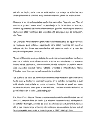 del año, de hecho, en la zona sur está prevista una entrega de viviendas para
antes que termine el presente año y se está trabajando ya con los adjudicatarios".
Respecto a las obras financiadas con fondos nacionales, Picco dijo que: "Con el
cambio de gobierno se nos atrasó un poco la ejecución de las obras en marcha y
estamos aguardando los nuevos lineamientos de gobierno nacional para tener una
reunión con ellos y continuar. Las viviendas está garantizado que se concluirán",
dijo Picco.
"En Granja La Amalia tenemos gran parte de la infraestructura de agua y cloacas
ya finalizada, pero estamos aguardando para poder reunirnos con nuestros
colegas de las áreas correspondientes del gobierno nacional y con los
empresarios para poder continuar".
"Desde el Municipio seguimos trabajando con la misma responsabilidad y esfuerzo
con que lo hicimos en el primer mandato, solo que ahora contamos con un nuevo
diseño de las Secretarías, con una estructura más horizontal y funcional. De mi
área dependen Vialidad, Obras Públicas, Viviendas e Infraestructura, Obras
Privadas, y una dirección para el mantenimiento edilicio".
"En cuanto a las obras de pavimentación continuamos trabajando como lo hicimos
hasta ahora y desde ayer estamos trabajando en la calle Los Inmigrantes, la cual
está siendo pavimentada en estos momentos, Además se prevé un fuerte
incremento en este rubro para el año entrante. También estamos realizando la
pavimentación en el barrio Lucas Rodríguez".
Por último Picco dijo que "Hemos previsto relocalizar el Corralón Municipal para el
año 2017. Hay que tener en cuenta que debemos hacer el traslado de las plantas
de asfalto y hormigón, además de todas las oficinas que actualmente funcionan
allí, lo cual nos demanda un tiempo e inversión que se concretarán durante todo el
2016 para poder arrancar en el nuevo lugar en el 2017", concluyó Picco.
 