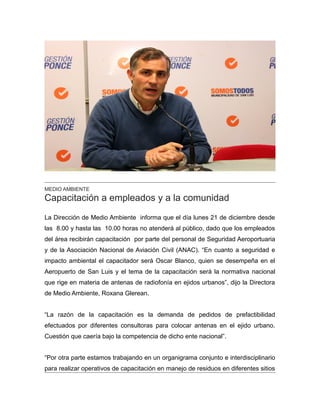 MEDIO AMBIENTE
Capacitación a empleados y a la comunidad
La Dirección de Medio Ambiente informa que el día lunes 21 de diciembre desde
las 8.00 y hasta las 10.00 horas no atenderá al público, dado que los empleados
del área recibirán capacitación por parte del personal de Seguridad Aeroportuaria
y de la Asociación Nacional de Aviación Civil (ANAC). “En cuanto a seguridad e
impacto ambiental el capacitador será Oscar Blanco, quien se desempeña en el
Aeropuerto de San Luis y el tema de la capacitación será la normativa nacional
que rige en materia de antenas de radiofonía en ejidos urbanos”, dijo la Directora
de Medio Ambiente, Roxana Glerean.
“La razón de la capacitación es la demanda de pedidos de prefactibilidad
efectuados por diferentes consultoras para colocar antenas en el ejido urbano.
Cuestión que caería bajo la competencia de dicho ente nacional”.
“Por otra parte estamos trabajando en un organigrama conjunto e interdisciplinario
para realizar operativos de capacitación en manejo de residuos en diferentes sitios
 