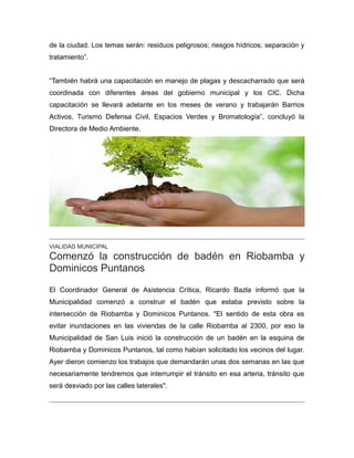 de la ciudad. Los temas serán: residuos peligrosos; riesgos hídricos; separación y
tratamiento”.
“También habrá una capacitación en manejo de plagas y descacharrado que será
coordinada con diferentes áreas del gobierno municipal y los CIC. Dicha
capacitación se llevará adelante en los meses de verano y trabajarán Barrios
Activos, Turismo Defensa Civil, Espacios Verdes y Bromatología”, concluyó la
Directora de Medio Ambiente.
VIALIDAD MUNICIPAL
Comenzó la construcción de badén en Riobamba y
Dominicos Puntanos
El Coordinador General de Asistencia Crítica, Ricardo Bazla informó que la
Municipalidad comenzó a construir el badén que estaba previsto sobre la
intersección de Riobamba y Dominicos Puntanos. "El sentido de esta obra es
evitar inundaciones en las viviendas de la calle Riobamba al 2300, por eso la
Municipalidad de San Luis inició la construcción de un badén en la esquina de
Riobamba y Dominicos Puntanos, tal como habían solicitado los vecinos del lugar.
Ayer dieron comienzo los trabajos que demandarán unas dos semanas en las que
necesariamente tendremos que interrumpir el tránsito en esa arteria, tránsito que
será desviado por las calles laterales".
 