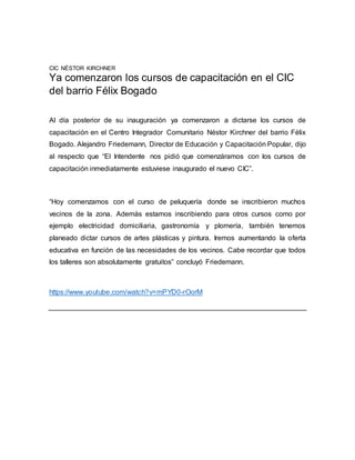 CIC NÉSTOR KIRCHNER
Ya comenzaron los cursos de capacitación en el CIC
del barrio Félix Bogado
Al día posterior de su inauguración ya comenzaron a dictarse los cursos de
capacitación en el Centro Integrador Comunitario Néstor Kirchner del barrio Félix
Bogado. Alejandro Friedemann, Director de Educación y Capacitación Popular, dijo
al respecto que “El Intendente nos pidió que comenzáramos con los cursos de
capacitación inmediatamente estuviese inaugurado el nuevo CIC”.
“Hoy comenzamos con el curso de peluquería donde se inscribieron muchos
vecinos de la zona. Además estamos inscribiendo para otros cursos como por
ejemplo electricidad domiciliaria, gastronomía y plomería, también tenemos
planeado dictar cursos de artes plásticas y pintura. Iremos aumentando la oferta
educativa en función de las necesidades de los vecinos. Cabe recordar que todos
los talleres son absolutamente gratuitos” concluyó Friedemann.
https://www.youtube.com/watch?v=mPYD0-rOorM
 