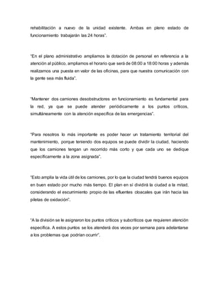 rehabilitación a nuevo de la unidad existente. Ambas en pleno estado de
funcionamiento trabajarán las 24 horas”.
“En el plano administrativo ampliamos la dotación de personal en referencia a la
atención al público, ampliamos el horario que será de 08:00 a 18:00 horas y además
realizamos una puesta en valor de las oficinas, para que nuestra comunicación con
la gente sea más fluida”.
“Mantener dos camiones desobstructores en funcionamiento es fundamental para
la red, ya que se puede atender periódicamente a los puntos críticos,
simultáneamente con la atención específica de las emergencias”.
“Para nosotros lo más importante es poder hacer un tratamiento territorial del
mantenimiento, porque teniendo dos equipos se puede dividir la ciudad, haciendo
que los camiones tengan un recorrido más corto y que cada uno se dedique
específicamente a la zona asignada”.
“Esto amplía la vida útil de los camiones, por lo que la ciudad tendrá buenos equipos
en buen estado por mucho más tiempo. El plan en sí dividirá la ciudad a la mitad,
considerando el escurrimiento propio de las efluentes cloacales que irán hacia las
piletas de oxidación”.
“A la división se le asignaron los puntos críticos y subcríticos que requieren atención
específica. A estos puntos se los atenderá dos veces por semana para adelantarse
a los problemas que podrían ocurrir”.
 