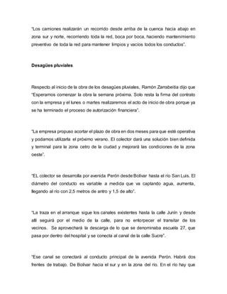 “Los camiones realizarán un recorrido desde arriba de la cuenca hacia abajo en
zona sur y norte, recorriendo toda la red, boca por boca, haciendo mantenimiento
preventivo de toda la red para mantener limpios y vacíos todos los conductos”.
Desagües pluviales
Respecto al inicio de la obra de los desagües pluviales, Ramón Zarrabeitia dijo que
“Esperamos comenzar la obra la semana próxima. Solo resta la firma del contrato
con la empresa y el lunes o martes realizaremos el acto de inicio de obra porque ya
se ha terminado el proceso de autorización financiera”.
“La empresa propuso acortar el plazo de obra en dos meses para que esté operativa
y podamos utilizarla el próximo verano. El colector dará una solución bien definida
y terminal para la zona cetro de la ciudad y mejorará las condiciones de la zona
oeste”.
“EL colector se desarrolla por avenida Perón desde Bolívar hasta el río San Luis. El
diámetro del conducto es variable a medida que va captando agua, aumenta,
llegando al río con 2,5 metros de antro y 1,5 de alto”.
“La traza en el arranque sigue los canales existentes hasta la calle Junín y desde
allí seguirá por el medio de la calle, para no entorpecer el transitar de los
vecinos. Se aprovechará la descarga de lo que se denominaba escuela 27, que
pasa por dentro del hospital y se conecta al canal de la calle Sucre”.
“Ese canal se conectará al conducto principal de la avenida Perón. Habrá dos
frentes de trabajo. De Bolívar hacia el sur y en la zona del río. En el río hay que
 