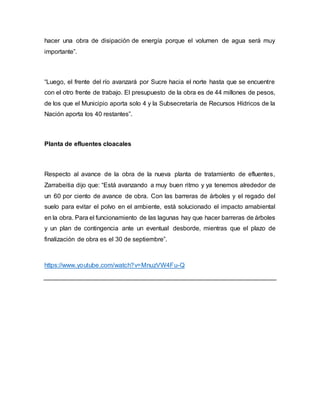 hacer una obra de disipación de energía porque el volumen de agua será muy
importante”.
“Luego, el frente del río avanzará por Sucre hacia el norte hasta que se encuentre
con el otro frente de trabajo. El presupuesto de la obra es de 44 millones de pesos,
de los que el Municipio aporta solo 4 y la Subsecretaría de Recursos Hídricos de la
Nación aporta los 40 restantes”.
Planta de efluentes cloacales
Respecto al avance de la obra de la nueva planta de tratamiento de efluentes,
Zarrabeitia dijo que: “Está avanzando a muy buen ritmo y ya tenemos alrededor de
un 60 por ciento de avance de obra. Con las barreras de árboles y el regado del
suelo para evitar el polvo en el ambiente, está solucionado el impacto amabiental
en la obra. Para el funcionamiento de las lagunas hay que hacer barreras de árboles
y un plan de contingencia ante un eventual desborde, mientras que el plazo de
finalización de obra es el 30 de septiembre”.
https://www.youtube.com/watch?v=MnuzVW4Fu-Q
 