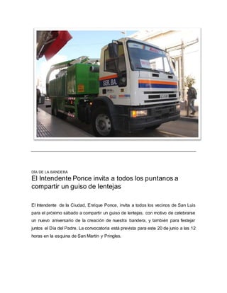 DÍA DE LA BANDERA
El Intendente Ponce invita a todos los puntanos a
compartir un guiso de lentejas
El Intendente de la Ciudad, Enrique Ponce, invita a todos los vecinos de San Luis
para el próximo sábado a compartir un guiso de lentejas, con motivo de celebrarse
un nuevo aniversario de la creación de nuestra bandera, y también para festejar
juntos el Día del Padre. La convocatoria está prevista para este 20 de junio a las 12
horas en la esquina de San Martín y Pringles.
 