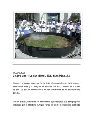 TRANSPUNTANO
23.293 alumnos con Boleto Estudiantil Gratuito
Finalizado el proceso de renovación del Boleto Estudiantil Gratuito 2015, realizado
entre el 9 de marzo y el 13 de junio del presente año, 23.293 alumnos de la ciudad
de San Luis son los beneficiarios a los que actualmente se les reconoce este
derecho.
Mariano Estrada, Presidente de Transpuntano dijo al respecto que “Este programa
instaurado por el Intendente Enrique Ponce ha tenido un incremento sostenido
 