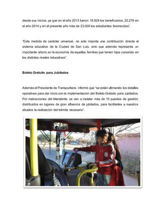 desde sus inicios, ya que en el año 2013 fueron 16.924 los beneficiarios, 22.278 en
el año 2014 y en el presente año más de 23.000 los estudiantes favorecidos”.
“Esta medida de carácter universal, no solo importa una contribución directa al
sistema educativo de la Ciudad de San Luis, sino que además representa un
importante ahorro en la economía de aquellas familias que tienen hijos cursando en
los distintos niveles educativos”.
Boleto Gratuito para Jubilados
Además el Presidente de Transpuntano informó que “se están ultimando los detalles
operativos para dar inicio con la implementación del Boleto Gratuito para Jubilados.
Por instrucciones del Intendente se van a instalar más de 10 puestos de gestión,
distribuidos en lugares de gran afluencia de jubilados, para facilitarles a nuestros
abuelos la realización del trámite necesario”.
 