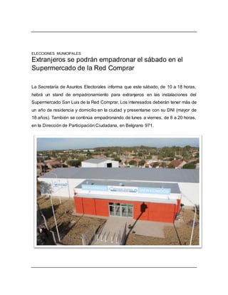 ELECCIONES MUNICIPALES
Extranjeros se podrán empadronar el sábado en el
Supermercado de la Red Comprar
La Secretaría de Asuntos Electorales informa que este sábado, de 10 a 18 horas,
habrá un stand de empadronamiento para extranjeros en las instalaciones del
Supermercado San Luis de la Red Comprar. Los interesados deberán tener más de
un año de residencia y domicilio en la ciudad y presentarse con su DNI (mayor de
18 años). También se continúa empadronando de lunes a viernes, de 8 a 20 horas,
en la Dirección de Participación Ciudadana, en Belgrano 971.
 