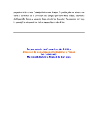 proyectos al Honorable Concejo Deliberante. Luego, Edgar Magallanes, director de 
Ser-Ba, por temas de la Dirección a su cargo y por último Nora Videla, Secretaria 
de Desarrollo Social, y Mauricio Sosa, director de Deporte y Recreación, con todo 
lo que dejó la última edición de los Juegos Nacionales Evita. 
Subsecretaría de Comunicación Pública 
Dirección de Comunicación Institucional y Prensa 
Tel: 2664859951 
Municipalidad de la Ciudad de San Luis 
