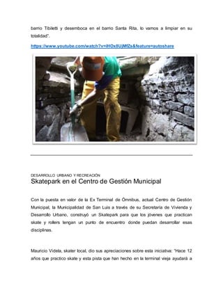 barrio Tibiletti y desemboca en el barrio Santa Rita, lo vamos a limpiar en su 
totalidad”. 
https://www.youtube.com/watch?v=iHOx8UjMfZs&feature=autoshare 
DESARROLLO URBANO Y RECREACIÓN 
Skatepark en el Centro de Gestión Municipal 
Con la puesta en valor de la Ex Terminal de Ómnibus, actual Centro de Gestión 
Municipal, la Municipalidad de San Luis a través de su Secretaría de Vivienda y 
Desarrollo Urbano, construyó un Skatepark para que los jóvenes que practican 
skate y rollers tengan un punto de encuentro donde puedan desarrollar esas 
disciplinas. 
Mauricio Videla, skater local, dio sus apreciaciones sobre esta iniciativa: “Hace 12 
años que practico skate y esta pista que han hecho en la terminal vieja ayudará a 
 
