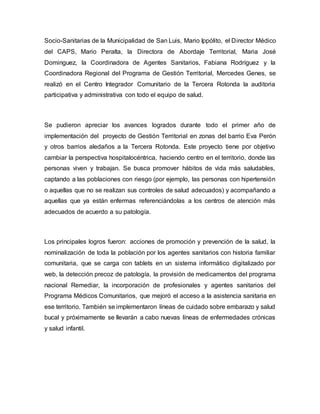 Socio-Sanitarias de la Municipalidad de San Luis, Mario Ippólito, el Director Médico 
del CAPS, Mario Peralta, la Directora de Abordaje Territorial, Maria José 
Dominguez, la Coordinadora de Agentes Sanitarios, Fabiana Rodríguez y la 
Coordinadora Regional del Programa de Gestión Territorial, Mercedes Genes, se 
realizó en el Centro Integrador Comunitario de la Tercera Rotonda la auditoria 
participativa y administrativa con todo el equipo de salud. 
Se pudieron apreciar los avances logrados durante todo el primer año de 
implementación del proyecto de Gestión Territorial en zonas del barrio Eva Perón 
y otros barrios aledaños a la Tercera Rotonda. Este proyecto tiene por objetivo 
cambiar la perspectiva hospitalocéntrica, haciendo centro en el territorio, donde las 
personas viven y trabajan. Se busca promover hábitos de vida más saludables, 
captando a las poblaciones con riesgo (por ejemplo, las personas con hipertensión 
o aquellas que no se realizan sus controles de salud adecuados) y acompañando a 
aquellas que ya están enfermas referenciándolas a los centros de atención más 
adecuados de acuerdo a su patología. 
Los principales logros fueron: acciones de promoción y prevención de la salud, la 
nominalización de toda la población por los agentes sanitarios con historia familiar 
comunitaria, que se carga con tablets en un sistema informático digitalizado por 
web, la detección precoz de patología, la provisión de medicamentos del programa 
nacional Remediar, la incorporación de profesionales y agentes sanitarios del 
Programa Médicos Comunitarios, que mejoró el acceso a la asistencia sanitaria en 
ese territorio. También se implementaron líneas de cuidado sobre embarazo y salud 
bucal y próximamente se llevarán a cabo nuevas líneas de enfermedades crónicas 
y salud infantil. 
 