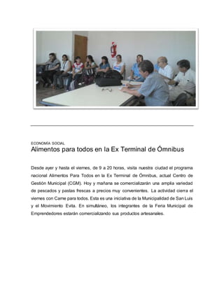 ECONOMÍA SOCIAL 
Alimentos para todos en la Ex Terminal de Ómnibus 
Desde ayer y hasta el viernes, de 9 a 20 horas, visita nuestra ciudad el programa 
nacional Alimentos Para Todos en la Ex Terminal de Ómnibus, actual Centro de 
Gestión Municipal (CGM). Hoy y mañana se comercializarán una amplia variedad 
de pescados y pastas frescas a precios muy convenientes. La actividad cierra el 
viernes con Carne para todos. Esta es una iniciativa de la Municipalidad de San Luis 
y el Movimiento Evita. En simultáneo, los integrantes de la Feria Municipal de 
Emprendedores estarán comercializando sus productos artesanales. 
 