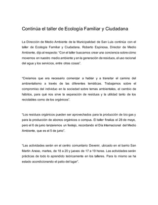 Continúa el taller de Ecología Familiar y Ciudadana
La Dirección de Medio Ambiente de la Municipalidad de San Luis continúa con el
taller de Ecología Familiar y Ciudadana. Roberto Espinosa, Director de Medio
Ambiente, dijo al respecto: “Con el taller buscamos crear una conciencia sobre cómo
movernos en nuestro medio ambiente y en la generación de residuos, el uso racional
del agua y los servicios, entre otras cosas”.
“Creíamos que era necesario comenzar a hablar y a transitar el camino del
ambientalismo a través de las diferentes temáticas. Trabajamos sobre el
compromiso del individuo en la sociedad sobre temas ambientales, el cambio de
hábitos, para qué nos sirve la separación de residuos y la utilidad tanto de los
reciclables como de los orgánicos”.
“Los residuos orgánicos pueden ser aprovechados para la producción de bio gas y
para la producción de abonos orgánicos o compus. El taller finaliza el 28 de mayo,
pero el 6 de junio lanzaremos un festejo, recordando el Día Internacional del Medio
Ambiente, que es el 5 de junio”.
“Las actividades serán en el centro comunitario Devenir, ubicado en el barrio San
Martín Anexo, martes, de 18 a 20 y jueves de 17 a 19 horas. Las actividades serán
prácticas de todo lo aprendido teóricamente en los talleres. Para lo mismo se ha
estado acondicionando el patio del lugar”.
 