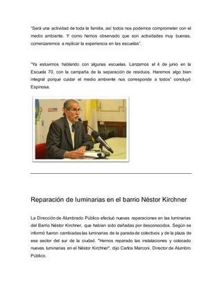 “Será una actividad de toda la familia, así todos nos podemos comprometer con el
medio ambiente. Y como hemos observado que son actividades muy buenas,
comenzaremos a replicar la experiencia en las escuelas”.
“Ya estuvimos hablando con algunas escuelas. Lanzamos el 4 de junio en la
Escuela 70, con la campaña de la separación de residuos. Haremos algo bien
integral porque cuidar el medio ambiente nos corresponde a todos” concluyó
Espinosa.
Reparación de luminarias en el barrio Néstor Kirchner
La Dirección de Alumbrado Público efectuó nuevas reparaciones en las luminarias
del Barrio Néstor Kirchner, que habían sido dañadas por desconocidos. Según se
informó fueron cambiadas las luminarias de la parada de colectivos y de la plaza de
ese sector del sur de la ciudad. "Hemos reparado las instalaciones y colocado
nuevas luminarias en el Néstor Kirchner", dijo Carlos Marconi, Director de Alumbro
Público.
 
