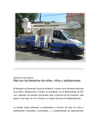 JORNADAS PROVINCIALES
Red por los derechos de niñas, niños y adolescentes
El Ministerio de Desarrollo Social de la Nación, a través de la Secretaría Nacional
de la Niñez, Adolescencia y Familia, en articulación con la Municipalidad de San
Luis, organizan las jornadas provinciales para el Ejercicio de los Derechos, este
jueves 21 de mayo, de 10 a 18 horas, en el salón de actos de Vialidad Nacional.
La jornada estará destinada a profesionales y técnicos del área de niñez y
adolescencia municipales y provinciales, y a representantes de organizaciones
 