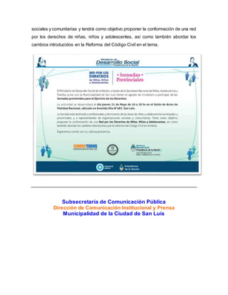 sociales y comunitarias y tendrá como objetivo proponer la conformación de una red
por los derechos de niñas, niños y adolescentes, así como también abordar los
cambios introducidos en la Reforma del Código Civil en el tema.
Subsecretaría de Comunicación Pública
Dirección de Comunicación Institucional y Prensa
Municipalidad de la Ciudad de San Luis
 