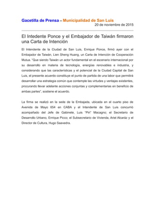 Gacetilla de Prensa – Municipalidad de San Luis
20 de noviembre de 2015
El Intedente Ponce y el Embajador de Taiwán firmaron
una Carta de Intención
El Intendente de la Ciudad de San Luis, Enrique Ponce, firmó ayer con el
Embajador de Taiwán, Lien Sheng Huang, un Carta de Intención de Cooperación
Mutua. “Que siendo Taiwán un actor fundamental en el escenario internacional por
su desarrollo en materia de tecnología, energías renovables e industria, y
considerando que las características y el potencial de la Ciudad Capital de San
Luis, el presente acuerdo constituye el punto de partida de una labor que permitirá
desarrollar una estrategia común que contemple las virtudes y ventajas existentes,
procurando llevar adelante acciones conjuntas y complementarias en beneficio de
ambas partes”, sostiene el acuerdo.
La firma se realizó en la sede de la Embajada, ubicada en el cuarto piso de
Avenida de Mayo 654 en CABA y el Intendente de San Luis concurrió
acompañado del Jefe de Gabinete, Luis “Piri” Macagno; el Secretario de
Desarrollo Urbano, Enrique Picco; el Subsecretario de Vivienda, Ariel Alcaráz y el
Director de Cultura, Hugo Saavedra.
 