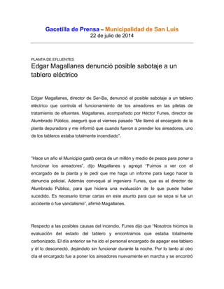 Gacetilla de Prensa – Municipalidad de San Luis
22 de julio de 2014
PLANTA DE EFLUENTES
Edgar Magallanes denunció posible sabotaje a un
tablero eléctrico
Edgar Magallanes, director de Ser-Ba, denunció el posible sabotaje a un tablero
eléctrico que controla el funcionamiento de los aireadores en las piletas de
tratamiento de efluentes. Magallanes, acompañado por Héctor Funes, director de
Alumbrado Público, aseguró que el viernes pasado “Me llamó el encargado de la
planta depuradora y me informó que cuando fueron a prender los aireadores, uno
de los tableros estaba totalmente incendiado”.
“Hace un año el Municipio gastó cerca de un millón y medio de pesos para poner a
funcionar los aireadores”, dijo Magallanes y agregó “Fuimos a ver con el
encargado de la planta y le pedí que me haga un informe para luego hacer la
denuncia policial. Además convoqué al ingeniero Funes, que es el director de
Alumbrado Público, para que hiciera una evaluación de lo que puede haber
sucedido. Es necesario tomar cartas en este asunto para que se sepa si fue un
accidente o fue vandalismo”, afirmó Magallanes.
Respecto a las posibles causas del incendio, Funes dijo que “Nosotros hicimos la
evaluación del estado del tablero y encontramos que estaba totalmente
carbonizado. El día anterior se ha ido el personal encargado de apagar ese tablero
y él lo desconectó, dejándolo sin funcionar durante la noche. Por lo tanto al otro
día el encargado fue a poner los aireadores nuevamente en marcha y se encontró
 