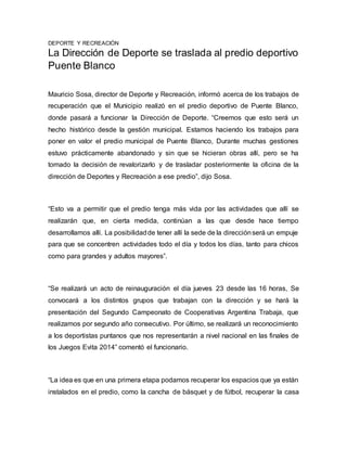 DEPORTE Y RECREACIÓN 
La Dirección de Deporte se traslada al predio deportivo 
Puente Blanco 
Mauricio Sosa, director de Deporte y Recreación, informó acerca de los trabajos de 
recuperación que el Municipio realizó en el predio deportivo de Puente Blanco, 
donde pasará a funcionar la Dirección de Deporte. “Creemos que esto será un 
hecho histórico desde la gestión municipal. Estamos haciendo los trabajos para 
poner en valor el predio municipal de Puente Blanco, Durante muchas gestiones 
estuvo prácticamente abandonado y sin que se hicieran obras allí, pero se ha 
tomado la decisión de revalorizarlo y de trasladar posteriormente la oficina de la 
dirección de Deportes y Recreación a ese predio”, dijo Sosa. 
“Esto va a permitir que el predio tenga más vida por las actividades que allí se 
realizarán que, en cierta medida, continúan a las que desde hace tiempo 
desarrollamos allí. La posibilidad de tener allí la sede de la dirección será un empuje 
para que se concentren actividades todo el día y todos los días, tanto para chicos 
como para grandes y adultos mayores”. 
“Se realizará un acto de reinauguración el día jueves 23 desde las 16 horas, Se 
convocará a los distintos grupos que trabajan con la dirección y se hará la 
presentación del Segundo Campeonato de Cooperativas Argentina Trabaja, que 
realizamos por segundo año consecutivo. Por último, se realizará un reconocimiento 
a los deportistas puntanos que nos representarán a nivel nacional en las finales de 
los Juegos Evita 2014” comentó el funcionario. 
“La idea es que en una primera etapa podamos recuperar los espacios que ya están 
instalados en el predio, como la cancha de básquet y de fútbol, recuperar la casa 
 