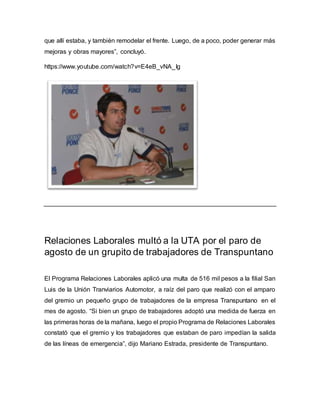 que allí estaba, y también remodelar el frente. Luego, de a poco, poder generar más 
mejoras y obras mayores”, concluyó. 
https://www.youtube.com/watch?v=E4eB_vNA_Ig 
Relaciones Laborales multó a la UTA por el paro de 
agosto de un grupito de trabajadores de Transpuntano 
El Programa Relaciones Laborales aplicó una multa de 516 mil pesos a la filial San 
Luis de la Unión Tranviarios Automotor, a raíz del paro que realizó con el amparo 
del gremio un pequeño grupo de trabajadores de la empresa Transpuntano en el 
mes de agosto. “Si bien un grupo de trabajadores adoptó una medida de fuerza en 
las primeras horas de la mañana, luego el propio Programa de Relaciones Laborales 
constató que el gremio y los trabajadores que estaban de paro impedían la salida 
de las líneas de emergencia”, dijo Mariano Estrada, presidente de Transpuntano. 
 