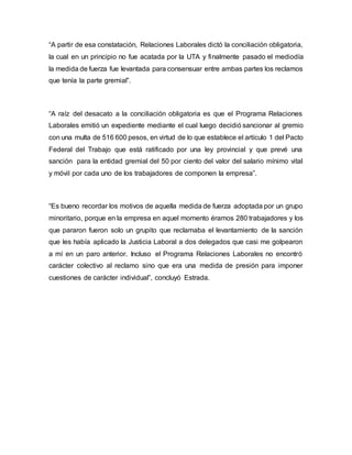“A partir de esa constatación, Relaciones Laborales dictó la conciliación obligatoria, 
la cual en un principio no fue acatada por la UTA y finalmente pasado el mediodía 
la medida de fuerza fue levantada para consensuar entre ambas partes los reclamos 
que tenía la parte gremial”. 
“A raíz del desacato a la conciliación obligatoria es que el Programa Relaciones 
Laborales emitió un expediente mediante el cual luego decidió sancionar al gremio 
con una multa de 516 600 pesos, en virtud de lo que establece el artículo 1 del Pacto 
Federal del Trabajo que está ratificado por una ley provincial y que prevé una 
sanción para la entidad gremial del 50 por ciento del valor del salario mínimo vital 
y móvil por cada uno de los trabajadores de componen la empresa”. 
“Es bueno recordar los motivos de aquella medida de fuerza adoptada por un grupo 
minoritario, porque en la empresa en aquel momento éramos 280 trabajadores y los 
que pararon fueron solo un grupito que reclamaba el levantamiento de la sanción 
que les había aplicado la Justicia Laboral a dos delegados que casi me golpearon 
a mí en un paro anterior. Incluso el Programa Relaciones Laborales no encontró 
carácter colectivo al reclamo sino que era una medida de presión para imponer 
cuestiones de carácter individual”, concluyó Estrada. 
 