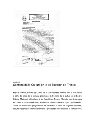 CULTURA 
Semana de la Cultura en la ex Estación de Trenes 
Hugo Saavedra, director de Cultura de la Municipalidad anunció ayer la realización 
a partir del lunes de la semana próxima de la Semana de la Cultura en el Centro 
Cultural Municipal, ubicado en la ex Estación de Trenes. “Durante toda la semana 
vendrán a la ciudad escultores y artistas que intervendrán en el lugar" dijo Saavedra, 
"Entre las actividades programadas se encuentra la visita de Edgardo Madanes, 
escultor reconocido internacionalmente que realiza intervenciones e instalaciones 
 