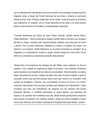 con un elemento tan interesante como es el mimbre, con esculturas de gran tamaño. 
Edgardo viene a través del Fondo Nacional de las Artes y dictará un seminario 
desde el lunes a las 18 horas hasta todo el día martes. Este seminario es el tercero 
que realizamos en conjunto con el Fondo Nacional de las Artes y en esta ocasión 
tendrá como temática la “Escultura Contemporánea Argentina”. 
“También tendremos las visitas de Juan Carlos Vizconti, Claudio Héctor Abal y 
Pablo Marturana. Abal se dedicará a realizar durante toda la semana una escultura 
de hierro y chapa, mientras que Vizconti también realizará una obra pero en hierro 
y piedra. Por su parte, Marturana trabajará en piedra y brindará una charla con 
relación a la escultura. Pablo Marturana es el primer doctorado el escultura de la 
Argentina y su doctorado lo recibió en Japón, donde trabajó por cinco años. Por lo 
tanto nos compartirá su experiencia durante este proceso”. 
“Desde San Luis tendremos los trabajos de Julio Melto, quien realizará su obra en 
madera y nos contará su experiencia luego de concurrir a los distintos simposios 
que se realizan en la Argentina con relación a la escultura. Este encuentro se realiza 
luego del pedido de muchos artistas de darle más vida al Centro Cultural y será un 
encuentro previo que permitirá pensar para el año que viene en un encuentro más 
grande de escultores. Hicimos una convocatoria de boca en boca y se fueron 
sumando más artistas como el grupo La Mota que realizará una intervención o Raul 
Caviedes que hará una intervención de origamis con los alumnos del Centro 
Educativo Número 4. También participará un grupo literario que permitirá dar 
espacio a la apertura de la biblioteca de arte, desde donde generaremos espacios 
para grupos de estudios con relación al arte a cargo de Liliana bonfiglioli y como 
cierre de la Semana de la Cultura participará la Orquesta Municipal Infanto Juvenil”. 
 