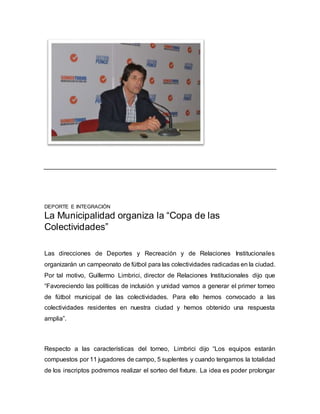 DEPORTE E INTEGRACIÓN 
La Municipalidad organiza la “Copa de las 
Colectividades” 
Las direcciones de Deportes y Recreación y de Relaciones Institucionales 
organizarán un campeonato de fútbol para las colectividades radicadas en la ciudad. 
Por tal motivo, Guillermo Limbrici, director de Relaciones Institucionales dijo que 
“Favoreciendo las políticas de inclusión y unidad vamos a generar el primer torneo 
de fútbol municipal de las colectividades. Para ello hemos convocado a las 
colectividades residentes en nuestra ciudad y hemos obtenido una respuesta 
amplia”. 
Respecto a las características del torneo, Limbrici dijo “Los equipos estarán 
compuestos por 11 jugadores de campo, 5 suplentes y cuando tengamos la totalidad 
de los inscriptos podremos realizar el sorteo del fixture. La idea es poder prolongar 
 