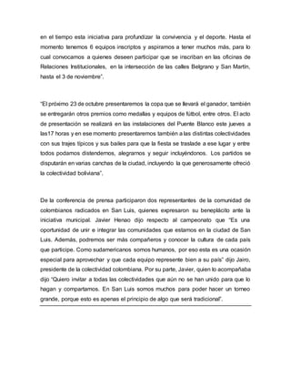 en el tiempo esta iniciativa para profundizar la convivencia y el deporte. Hasta el 
momento tenemos 6 equipos inscriptos y aspiramos a tener muchos más, para lo 
cual convocamos a quienes deseen participar que se inscriban en las oficinas de 
Relaciones Institucionales, en la intersección de las calles Belgrano y San Martín, 
hasta el 3 de noviembre”. 
“El próximo 23 de octubre presentaremos la copa que se llevará el ganador, también 
se entregarán otros premios como medallas y equipos de fútbol, entre otros. El acto 
de presentación se realizará en las instalaciones del Puente Blanco este jueves a 
las17 horas y en ese momento presentaremos también a las distintas colectividades 
con sus trajes típicos y sus bailes para que la fiesta se traslade a ese lugar y entre 
todos podamos distendernos, alegrarnos y seguir incluyéndonos. Los partidos se 
disputarán en varias canchas de la ciudad, incluyendo la que generosamente ofreció 
la colectividad boliviana”. 
De la conferencia de prensa participaron dos representantes de la comunidad de 
colombianos radicados en San Luis, quienes expresaron su beneplácito ante la 
iniciativa municipal. Javier Henao dijo respecto al campeonato que “Es una 
oportunidad de unir e integrar las comunidades que estamos en la ciudad de San 
Luis. Además, podremos ser más compañeros y conocer la cultura de cada país 
que participe. Como sudamericanos somos humanos, por eso esta es una ocasión 
especial para aprovechar y que cada equipo represente bien a su país” dijo Jairo, 
presidente de la colectividad colombiana. Por su parte, Javier, quien lo acompañaba 
dijo “Quiero invitar a todas las colectividades que aún no se han unido para que lo 
hagan y compartamos. En San Luis somos muchos para poder hacer un torneo 
grande, porque esto es apenas el principio de algo que será tradicional”. 
 