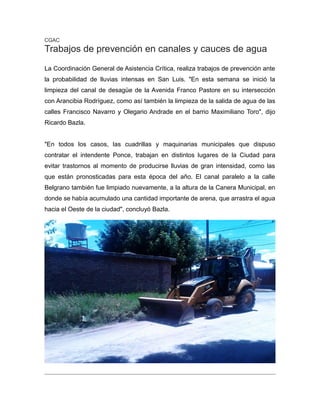 CGAC
Trabajos de prevención en canales y cauces de agua
La Coordinación General de Asistencia Crítica, realiza trabajos de prevención ante
la probabilidad de lluvias intensas en San Luis. "En esta semana se inició la
limpieza del canal de desagüe de la Avenida Franco Pastore en su intersección
con Arancibia Rodríguez, como así también la limpieza de la salida de agua de las
calles Francisco Navarro y Olegario Andrade en el barrio Maximiliano Toro", dijo
Ricardo Bazla.
"En todos los casos, las cuadrillas y maquinarias municipales que dispuso
contratar el intendente Ponce, trabajan en distintos lugares de la Ciudad para
evitar trastornos al momento de producirse lluvias de gran intensidad, como las
que están pronosticadas para esta época del año. El canal paralelo a la calle
Belgrano también fue limpiado nuevamente, a la altura de la Canera Municipal, en
donde se había acumulado una cantidad importante de arena, que arrastra el agua
hacia el Oeste de la ciudad", concluyó Bazla.
 