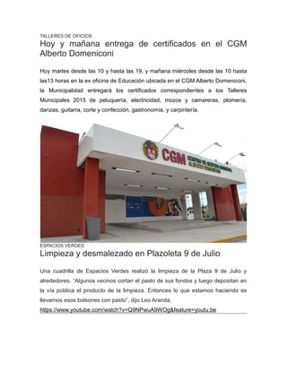 TALLERES DE OFICIOS
Hoy y mañana entrega de certificados en el CGM
Alberto Domeniconi
Hoy martes desde las 10 y hasta las 19, y mañana miércoles desde las 10 hasta
las13 horas en la ex oficina de Educación ubicada en el CGM Alberto Domeniconi,
la Municipalidad entregará los certificados correspondientes a los Talleres
Municipales 2015 de peluquería, electricidad, mozos y camareras, plomería,
danzas, guitarra, corte y confección, gastronomía, y carpintería.
ESPACIOS VERDES
Limpieza y desmalezado en Plazoleta 9 de Julio
Una cuadrilla de Espacios Verdes realizó la limpieza de la Plaza 9 de Julio y
alrededores. “Algunos vecinos cortan el pasto de sus fondos y luego depositan en
la vía pública el producto de la limpieza. Entonces lo que estamos haciendo es
llevarnos esos bolsones con pasto”, dijo Leo Aranda.
https://www.youtube.com/watch?v=Q9NPwuA9WOg&feature=youtu.be
 