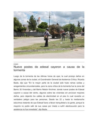 CGAC
Nueve postes de edesal cayeron a causa de la
tormenta
Luego de la tormenta de las últimas horas de ayer, la cual produjo daños en
algunas zonas de la ciudad, el Coordinador General de Asistencia Crítica, Ricardo
Bazla, dijo que "En la mayor parte de la ciudad solo hubo ramas caídas y
anegamientos circunstanciales, pero la zona crítica de la tormenta fue la zona del
Barrio 30 Viviendas y del Barrio Néstor Kirchner, donde nueve postes de Edesal
cayeron a causa del viento, algunos sobre las viviendas sin provocar mayores
daños, pero dejando los cables de electricidad en el piso lo cual revestía un
verdadero peligro para las personas. Desde las 22 y hasta la medianoche
estuvimos tratando de que Edesal fuera a llevar tranquilidad a la gente, porque la
mayoría no podía salir de sus casas por miedo a sufrir electrocución pero la
asistencia no fue inmediata", dijo Bazla.
 
