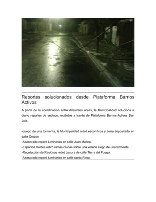 Reportes solucionados desde Plataforma Barrios
Activos
A partir de la coordinación entre diferentes áreas, la Municipalidad soluciona a
diario reportes de vecinos, recibidos a través de Plataforma Barrios Activos San
Luis.
-Luego de una tormenta, la Municipalidad retiró escombros y tierra depositada en
calle Orozco
-Alumbrado reparó luminarias en calle Juan Molina.
-Espacios Verdes retiró ramas caídas sobre una vereda luego de una tormenta.
-Recolección de Residuos retiró basura de calle Tierra del Fuego.
-Alumbrado reparó luminarias en calle santa Rosa.
 