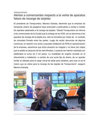 TRANSPUNTANO
Alertan a comerciantes respecto a la venta de aparatos
falsos de recarga de tarjetas
El presidente de Transpuntano, Mariano Estrada, desmintió que la empresa de
transporte urbano de pasajeros haya autorizado a particulares a vender e instalar
los aparatos destinados a la recarga de tarjetas. "Desde Transpuntano se informa
a los comerciantes de la Ciudad que la entrega de los POS, así se denomina a los
aparatos de recarga de la tarjeta bus, solo se formaliza por medio de un contrato
de comodato firmado entre las partes. Luego de recibir denuncias de algunos
comercios, en relación a la venta y supuesta instalación de POS en representación
de la empresa, advertimos que dicha situación es irregular y no tiene otro objeto
que la estafa en perjuicio de los damnificados, a quienes les habrían solicitado por
adelantado la suma de 3 mil pesos. La modalidad de engaño consiste en el
ofrecimiento e instalación, a cambio de una suma fija de dinero, de un aparato
similar al utilizado para la carga virtual de saldo para celulares, pero que no es el
mismo que se utiliza para la recarga de las tarjetas de Transpuntano", aseguró
Mariano Estrada.
 