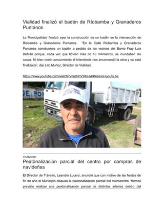 Vialidad finalizó el badén de Ríobamba y Granaderos
Puntanos
La Municipalidad finalizó ayer la construcción de un badén en la intersección de
Riobamba y Granaderos Puntanos. "En la Calle Riobamba y Granaderos
Puntanos construimos un badén a pedido de los vecinos del Barrio Fray Luis
Beltrán porque, cada vez que llovían más de 10 milímetros, se inundaban las
casas. Ni bien tomó conocimiento el Intendente nos encomendó la obra y ya está
finalizada”, dijo Lito Muñoz, Director de Vialidad.
https://www.youtube.com/watch?v=ajtNnV9XaJA&feature=youtu.be
TRÁNSITO
Peatonalización parcial del centro por compras de
navideñas
El Director de Tránsito, Leandro Lucero, anunció que con motivo de las fiestas de
fin de año el Municipio dispuso la peatonalización parcial del microcentro “Hemos
previsto realizar una peatonalización parcial de distintas arterias dentro del
 