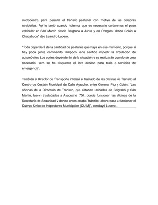 microcentro, para permitir el tránsito peatonal con motivo de las compras
navideñas. Por lo tanto cuando notemos que es necesario cortaremos el paso
vehicular en San Martín desde Belgrano a Junín y en Pringles, desde Colón a
Chacabuco”, dijo Leandro Lucero.
“Todo dependerá de la cantidad de peatones que haya en ese momento, porque si
hay poca gente caminando tampoco tiene sentido impedir la circulación de
automóviles. Los cortes dependerán de la situación y se realizarán cuando se crea
necesario, pero se ha dispuesto el libre acceso para taxis o servicios de
emergencia”.
También el Director de Transporte informó el traslado de las oficinas de Tránsito al
Centro de Gestión Municipal de Calle Ayacuho, entre General Paz y Colón. “Las
oficinas de la Dirección de Tránsito, que estaban ubicadas en Belgrano y San
Martín, fueron trasladadas a Ayacucho 754, donde funcionan las oficinas de la
Secretaría de Seguridad y donde antes estaba Tránsito, ahora pasa a funcionar el
Cuerpo Único de Inspectores Municipales (CUIM)”, concluyó Lucero.
 