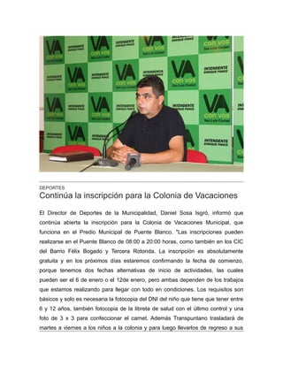 DEPORTES
Continúa la inscripción para la Colonia de Vacaciones
El Director de Deportes de la Municipalidad, Daniel Sosa Isgró, informó que
continúa abierta la inscripción para la Colonia de Vacaciones Municipal, que
funciona en el Predio Municipal de Puente Blanco. "Las inscripciones pueden
realizarse en el Puente Blanco de 08:00 a 20:00 horas, como también en los CIC
del Barrio Félix Bogado y Tercera Rotonda. La inscripción es absolutamente
gratuita y en los próximos días estaremos confirmando la fecha de comienzo,
porque tenemos dos fechas alternativas de inicio de actividades, las cuales
pueden ser el 6 de enero o el 12de enero, pero ambas dependen de los trabajos
que estamos realizando para llegar con todo en condiciones. Los requisitos son
básicos y solo es necesaria la fotocopia del DNI del niño que tiene que tener entre
6 y 12 años, también fotocopia de la libreta de salud con el último control y una
foto de 3 x 3 para confeccionar el carnet. Además Transpuntano trasladará de
martes a viernes a los niños a la colonia y para luego llevarlos de regreso a sus
 
