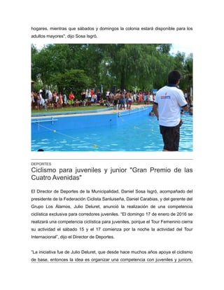 hogares, mientras que sábados y domingos la colonia estará disponible para los
adultos mayores", dijo Sosa Isgró.
DEPORTES
Ciclismo para juveniles y junior "Gran Premio de las
Cuatro Avenidas"
El Director de Deportes de la Municipalidad, Daniel Sosa Isgró, acompañado del
presidente de la Federación Ciclista Sanluiseña, Daniel Carabias, y del gerente del
Grupo Los Álamos, Julio Deluret, anunció la realización de una competencia
ciclística exclusiva para corredores juveniles. “El domingo 17 de enero de 2016 se
realizará una competencia ciclística para juveniles, porque el Tour Femenino cierra
su actividad el sábado 15 y el 17 comienza por la noche la actividad del Tour
Internacional”, dijo el Director de Deportes.
“La iniciativa fue de Julio Deluret, que desde hace muchos años apoya el ciclismo
de base, entonces la idea es organizar una competencia con juveniles y juniors,
 