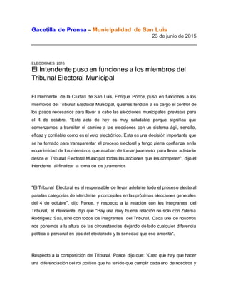 Gacetilla de Prensa – Municipalidad de San Luis
23 de junio de 2015
ELECCIONES 2015
El Intendente puso en funciones a los miembros del
Tribunal Electoral Municipal
El Intendente de la Ciudad de San Luis, Enrique Ponce, puso en funciones a los
miembros del Tribunal Electoral Municipal, quienes tendrán a su cargo el control de
los pasos necesarios para llevar a cabo las elecciones municipales previstas para
el 4 de octubre. "Este acto de hoy es muy saludable porque significa que
comenzamos a transitar el camino a las elecciones con un sistema ágil, sencillo,
eficaz y confiable como es el voto electrónico. Esta es una decisión importante que
se ha tomado para transparentar el proceso electoral y tengo plena confianza en la
ecuanimidad de los miembros que acaban de tomar juramento para llevar adelante
desde el Tribunal Electoral Municipal todas las acciones que les competen", dijo el
Intendente al finalizar la toma de los juramentos
"El Tribunal Electoral es el responsable de llevar adelante todo el proceso electoral
para las categorías de intendente y concejales en las próximas elecciones generales
del 4 de octubre", dijo Ponce, y respecto a la relación con los integrantes del
Tribunal, el Intendente dijo que "Hay una muy buena relación no solo con Zulema
Rodríguez Saá, sino con todos los integrantes del Tribunal. Cada uno de nosotros
nos ponemos a la altura de las circunstancias dejando de lado cualquier diferencia
política o personal en pos del electorado y la seriedad que eso amerita".
Respecto a la composición del Tribunal, Ponce dijo que: "Creo que hay que hacer
una diferenciación del rol político que ha tenido que cumplir cada uno de nosotros y
 