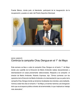 Puente Blanco, donde junto al Intendente participará de la inauguración de la 
recuperación y puesta en valor del Predio Deportivo Municipal. 
MEDIO AMBIENTE 
Continúa la campaña Chau Dengue en el 1° de Mayo 
Esta semana se lleva a cabo la campaña Chau Dengue en el barrio 1° de Mayo 
donde una cuadrilla de la Dirección de Medio Ambiente realiza descacharrado y 
desinsectación en casas previamente seleccionadas. Respecto a la campaña el 
director de Medio Ambiente, Roberto Espinoza, dijo: “Dimos comienzo con los 
operarios de la Dirección de Medio Ambiente a la desinsectación que es parte de la 
campaña Chau Dengue donde ya teníamos localizadas las viviendas para realizarla. 
Vamos a estar tres días en el barrio 1° de Mayo y el viernes haremos una fumigación 
de lo que es el espacio público a través de la termoniebla, lo que implicará un trabajo 
más abarcativo”. 
 