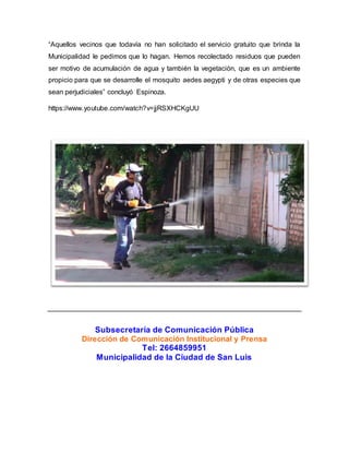 “Aquellos vecinos que todavía no han solicitado el servicio gratuito que brinda la 
Municipalidad le pedimos que lo hagan. Hemos recolectado residuos que pueden 
ser motivo de acumulación de agua y también la vegetación, que es un ambiente 
propicio para que se desarrolle el mosquito aedes aegypti y de otras especies que 
sean perjudiciales” concluyó Espinoza. 
https://www.youtube.com/watch?v=jjRSXHCKgUU 
Subsecretaría de Comunicación Pública 
Dirección de Comunicación Institucional y Prensa 
Tel: 2664859951 
Municipalidad de la Ciudad de San Luis 
