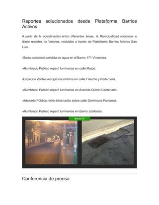 Reportes solucionados desde Plataforma Barrios
Activos
A partir de la coordinación entre diferentes áreas, la Municipalidad soluciona a
diario reportes de Vecinos, recibidos a través de Plataforma Barrios Activos San
Luis.
-Serba solucionó pérdida de agua en el Barrio 171 Viviendas.
-Alumbrado Público reparó luminarias en calle Maipú.
-Espacios Verdes recogió escombros en calle Falucho y Pedernera.
-Alumbrado Público reparó luminarias en Avenida Quinto Centenario.
-Arbolado Público retiró árbol caído sobre calle Dominicos Puntanos.
-Alumbrado Público reparó luminarias en Barrio Jubilados.
Conferencia de prensa
 
