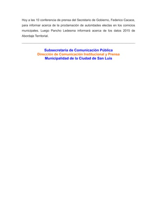 Hoy a las 10 conferencia de prensa del Secretario de Gobierno, Federico Cacace,
para informar acerca de la proclamación de autoridades electas en los comicios
municipales. Luego Pancho Ledesma informará acerca de los datos 2015 de
Abordaje Territorial.
Subsecretaría de Comunicación Pública
Dirección de Comunicación Institucional y Prensa
Municipalidad de la Ciudad de San Luis
 