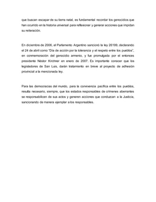 que buscan escapar de su tierra natal, es fundamental recordar los genocidios que
han ocurrido en la historia universal para reflexionar y generar acciones que impidan
su reiteración.
En diciembre de 2006, el Parlamento Argentino sancionó la ley 26199, declarando
el 24 de abril como “Día de acción por la tolerancia y el respeto entre los pueblos”,
en conmemoración del genocidio armenio, y fue promulgada por el entonces
presidente Néstor Kirchner en enero de 2007. Es importante conocer que los
legisladores de San Luis, darán tratamiento en breve al proyecto de adhesión
provincial a la mencionada ley.
Para las democracias del mundo, para la convivencia pacífica entre los pueblos,
resulta necesario, siempre, que los estados responsables de crímenes aberrantes
se responsabilicen de sus actos y generen acciones que conduzcan a la Justicia,
sancionando de manera ejemplar a los responsables.
 