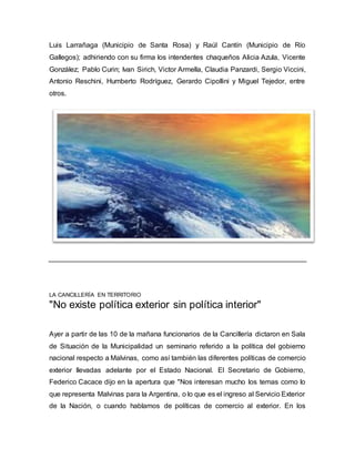 Luis Larrañaga (Municipio de Santa Rosa) y Raúl Cantín (Municipio de Río
Gallegos); adhiriendo con su firma los intendentes chaqueños Alicia Azula, Vicente
González; Pablo Curin; Ivan Sirich, Victor Armella, Claudia Panzardi, Sergio Viccini,
Antonio Reschini, Humberto Rodríguez, Gerardo Cipollini y Miguel Tejedor, entre
otros.
LA CANCILLERÍA EN TERRITORIO
"No existe política exterior sin política interior"
Ayer a partir de las 10 de la mañana funcionarios de la Cancillería dictaron en Sala
de Situación de la Municipalidad un seminario referido a la política del gobierno
nacional respecto a Malvinas, como así también las diferentes políticas de comercio
exterior llevadas adelante por el Estado Nacional. El Secretario de Gobierno,
Federico Cacace dijo en la apertura que "Nos interesan mucho los temas como lo
que representa Malvinas para la Argentina, o lo que es el ingreso al Servicio Exterior
de la Nación, o cuando hablamos de políticas de comercio al exterior. En los
 