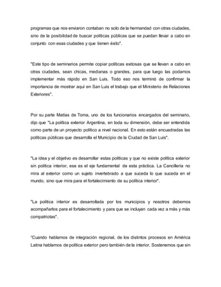 programas que nos enviaron contaban no solo de la hermandad con otras ciudades,
sino de la posibilidad de buscar políticas públicas que se puedan llevar a cabo en
conjunto con esas ciudades y que tienen éxito".
"Este tipo de seminarios permite copiar políticas exitosas que se llevan a cabo en
otras ciudades, sean chicas, medianas o grandes, para que luego las podamos
implementar más rápido en San Luis. Todo eso nos terminó de confirmar la
importancia de mostrar aquí en San Luis el trabajo que el Ministerio de Relaciones
Exteriores".
Por su parte Matías de Toma, uno de los funcionarios encargados del seminario,
dijo que "La política exterior Argentina, en toda su dimensión, debe ser entendida
como parte de un proyecto político a nivel nacional. En esto están encuadradas las
políticas públicas que desarrolla el Municipio de la Ciudad de San Luis".
"La idea y el objetivo es desarrollar estas políticas y que no existe política exterior
sin política interior, ese es el eje fundamental de esta práctica. La Cancillería no
mira al exterior como un sujeto invertebrado a que suceda lo que suceda en el
mundo, sino que mira para el fortalecimiento de su política interior".
"La política interior es desarrollada por los municipios y nosotros debemos
acompañarlos para el fortalecimiento y para que se incluyan cada vez a más y más
compatriotas".
“Cuando hablamos de integración regional, de los distintos procesos en América
Latina hablamos de política exterior pero también de la interior. Sostenemos que sin
 