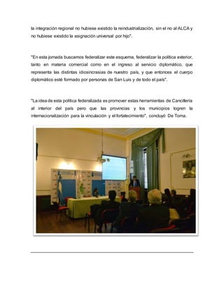 la integración regional no hubiese existido la reindustrialización, sin el no al ALCA y
no hubiese existido la asignación universal por hijo".
"En esta jornada buscamos federalizar este esquema, federalizar la política exterior,
tanto en materia comercial como en el ingreso al servicio diplomático, que
representa las distintas idiosincrasias de nuestro país, y que entonces el cuerpo
diplomático esté formado por personas de San Luis y de todo el país".
"La idea de esta política federalizada es promover estas herramientas de Cancillería
al interior del país pero que las provincias y los municipios logren la
internacionalización para la vinculación y el fortalecimiento", concluyó De Toma.
 